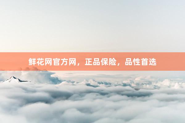 鲜花网官方网，正品保险，品性首选